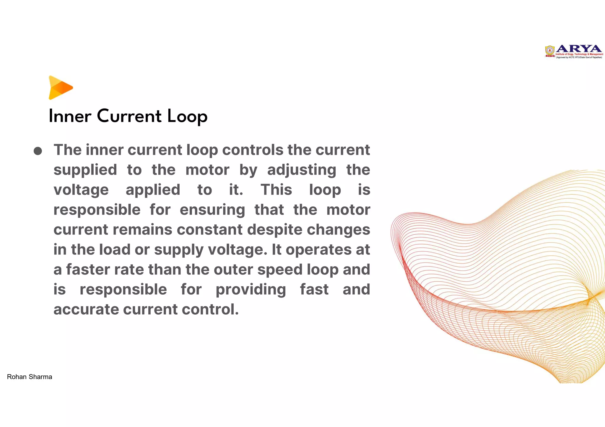 Inner Current Loop
● The inner current loop controls the current
supplied to the motor by adjusting the
voltage applied to it. This loop is
responsible for ensuring that the motor
current remains constant despite changes
in the load or supply voltage. It operates at
a faster rate than the outer speed loop and
is responsible for providing fast and
accurate current control.
Rohan Sharma
 