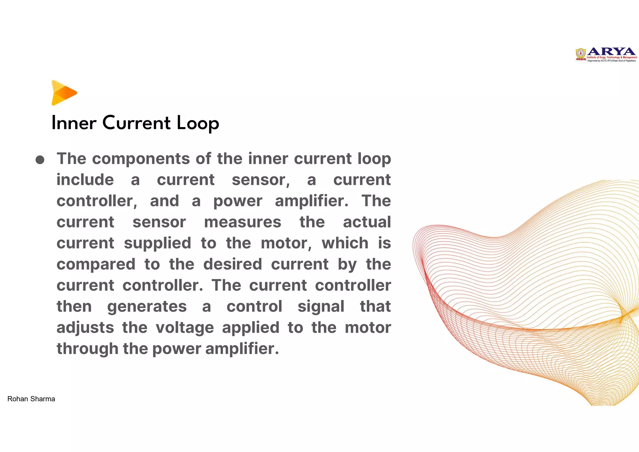 Inner Current Loop
● The components of the inner current loop
include a current sensor, a current
controller, and a power amplifier. The
current sensor measures the actual
current supplied to the motor, which is
compared to the desired current by the
current controller. The current controller
then generates a control signal that
adjusts the voltage applied to the motor
through the power amplifier.
Rohan Sharma
 