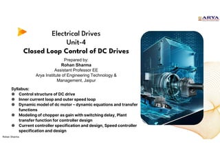 Electrical Drives
Unit-4
Closed Loop Control of DC Drives
Syllabus:
● Control structure of DC drive
● Inner current loop and outer speed loop
● Dynamic model of dc motor – dynamic equations and transfer
functions
● Modeling of chopper as gain with switching delay, Plant
transfer function for controller design
● Current controller specification and design, Speed controller
specification and design
Prepared by:
Rohan Sharma
Assistant Professor EE
Arya Institute of Engineering Technology &
Management, Jaipur
Rohan Sharma
 