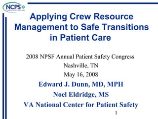 Applying Crew Resource
Management to Safe Transitions
in Patient Care
2008 NPSF Annual Patient Safety Congress
Nashville, TN
May 16, 2008

Edward J. Dunn, MD, MPH
Noel Eldridge, MS
VA National Center for Patient Safety
1

 