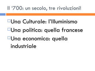 Il ‘700: un secolo, tre rivoluzioni! Una Culturale: l’Illuminismo Una politica: quella francese Una economica: quella industriale 
