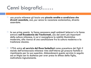 Cenni biografici…… una prozia milanese gli lascia una  piccola rendita a condizione che diventi sacerdote , così, pur senza la vocazione ecclesiastica, diventa sacerdote. le sue prime poesie  lo fanno conoscere negli ambienti letterari e lo fanno entrare  nell’Accademia dei Trasformati , uno dei centri più importanti della cultura milanese, in cui si raccoglieva la nobiltà illuministica moderata, alla ricerca di una conciliazione fra la cultura moderna e la tradizione classica. 1754: entra  al servizio del Duca Serbelloni  come precettore dei figli: il mondo dell’aristocrazia milanese visto dall’interno gli procura fastidio e risentimento per la sua superbia. Abbandonerà questo servizio in seguito ad un litigio con la duchessa per aver preso le difese della figlia, maltrattata ingiustamente. 