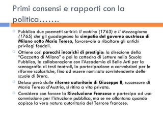 Primi consensi e rapporti con la politica……. Pubblica due poemetti satirici:  Il mattino (1763)  e  Il Mezzogiorno (1765)  che gli guadagnano la  simpatia del governo austriaco di Milano sotto Maria Teresa , favorevole a ribaltare gli antichi privilegi feudali. Ottiene così  parecchi incarichi di prestigio : la direzione della “Gazzetta di Milano” e poi la cattedra di Lettere nella Scuola Pubblica, la collaborazione con l’Accademia di Belle Arti per la scenografia di testi teatrali, la partecipazione a commissioni per le riforme scolastiche, fino ad essere nominato sovrintendente delle scuole di Brera. Deluso però dalle  riforme autoritarie di Giuseppe II , successore di Maria Teresa d’Austria, si ritira a vita privata. Considera con favore la  Rivoluzione Francese  e partecipa ad una commissione per l’istruzione pubblica, ma se ne allontana quando capisce la vera natura autoritaria del Terrore francese. 