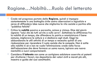 Ragione…Nobiltà…Ruolo del letterato Crede nel progresso portato dalla  Ragione , quindi si impegna costantemente in una battaglia civile contro aberrazioni e ingiustizie e cerca di diffondere idee nuove che migliorino la vita sociale e portino alla “pubblica felicità” Critica la  nobiltà  passiva e parassita, oziosa e viziosa. Dice del giovin signore:  “colui che da tutti servito a nullo serve” . Sottolinea la differenza fra la nobiltà di un tempo, che difendeva la patria e amministrava il bene comune, migliorava le colture e si dedicava agli studi. Oggi ha abbandonato le utili attività di un tempo e necessita quindi di una rieducazione per riprendere il ruolo sociale che le compete. Non è ostile alla nobiltà in sé e non ne vuole l’eliminazione: crede nella forza dell’educazione che deve formare un uomo nuovo, ispirare una nuova mentalità e nuovi comportamenti. Considera  il letterato  non come un cortigiano adulatore asservito ai potenti per sfruttarne i favori, ma depositario dei valori civili e morali più alti, maestro e guida dei suoi concittadini. 