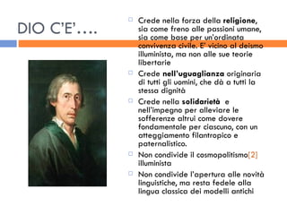 DIO C’E’…. Crede nella forza della  religione , sia come freno alle passioni umane, sia come base per un’ordinata convivenza civile. E’ vicino al deismo illuminista, ma non alle sue teorie libertarie Crede  nell’uguaglianza  originaria di tutti gli uomini, che dà a tutti la stessa dignità Crede nella  solidarietà   e nell’impegno per alleviare le sofferenze altrui come dovere fondamentale per ciascuno, con un atteggiamento filantropico e paternalistico. Non condivide il cosmopolitismo [2]  illuminista Non condivide l’apertura alle novità linguistiche, ma resta fedele alla lingua classica dei modelli antichi 