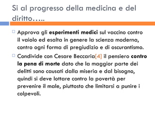 Si al progresso della medicina e del diritto….. Approva gli  esperimenti medici  sul vaccino contro il vaiolo ed esalta in genere la scienza moderna, contro ogni forma di pregiudizio e di oscurantismo. Condivide con Cesare Beccaria [4]  il pensiero  contro la pena di morte  dato che la maggior parte dei delitti sono causati dalla miseria e dal bisogno, quindi si deve lottare contro la povertà per prevenire il male, piuttosto che limitarsi a punire i colpevoli. 