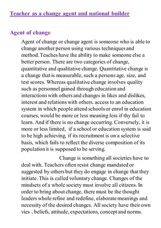 Teacher as a change agent and national builder
Agent of change
Agent of change or change agent is someone who is able to
change anotherperson using various techniquesand
method.Teaches have the ability to make someone else a
betterperson. There are two categories of change,
quantitative and qualitative change. Quantitative change is
a change that is measurable, such a persons age, size, and
test scores. Whereas qualitative change involves quality
such as personnel gained through education and
interactionswith others and changes in likes and dislikes,
interest and relations with others. access to an education
system in which peopleattend schoolsor enrol in education
courses, would be more or less meaning less if thy fail to
learn. And if there is no change occurring. Conversely, it is
more or less limited, if a school or education system is said
to be high achieving, if its recruitment is on a selective
basis, which fails to reflect the diverse composition of its
populationit is supposed to be serving.
Change is something all societies have to
deal with. Teachers often resist change mandated or
suggested by others but they do engage in change that they
initiate. This is called voluntary change. Changes of the
mindsets of a whole society must involve all citizens. In
order to bring about change, there must be the thought
leaders whole refine and redefine, elaboratemeanings and
necessity of the desired changes. All society have their own
vies , beliefs, attitude, expectations, conceptand norms.
 