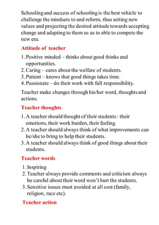 Schoolingand success of schoolingis the best vehicle to
challenge the mindsets to and reform, thus setting new
values and projecting the desired attitudetowards accepting
change and adapting to them so as to able to compete the
new era.
Attitude of teacher
1.Positive minded – thinks about good thinks and
opportunities.
2.Caring – cares about the welfare of students.
3.Patient – knows that good things takes time.
4.Passionate – do their work with full responsibility.
Teacher make changes through his/her word, thoughtsand
actions.
Teacher thoughts
1.A teacher should thought of their students: their
emotions, their work burden, their feeling.
2.A teacher should always think of what improvements can
he/she to bring to help their students.
3.A teacher should always think of good things about their
students.
Teacher words
1.Inspiring
2.Teacher always provide comments and criticism always
be careful about their word won’t hurt the students.
3.Sensitive issues must avoided at all cost (family,
religion, race etc).
Teacher action
 