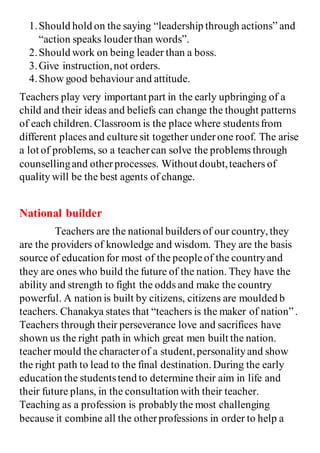 1.Should hold on the saying “leadership through actions” and
“action speaks louderthan words”.
2.Should work on being leader than a boss.
3.Give instruction,not orders.
4.Show good behaviour and attitude.
Teachers play very important part in the early upbringing of a
child and their ideas and beliefs can change the thought patterns
of each children. Classroom is the place where studentsfrom
different places and culturesit together underone roof. The arise
a lot of problems, so a teachercan solve the problems through
counsellingand otherprocesses. Without doubt,teachers of
quality will be the best agents of change.
National builder
Teachers are the national builders of our country, they
are the providers of knowledge and wisdom. They are the basis
source of education for most of the peopleof the countryand
they are ones who build the future of the nation. They have the
ability and strength to fight the odds and make the country
powerful. A nation is built by citizens, citizens are moulded b
teachers. Chanakya states that “teachers is the maker of nation”.
Teachers through their perseverance love and sacrifices have
shown us the right path in which great men built the nation.
teacher mould the characterof a student,personalityand show
the right path to lead to the final destination.During the early
education the studentstend to determine their aim in life and
their future plans, in the consultation with their teacher.
Teaching as a profession is probablythe most challenging
because it combine all the otherprofessions in order to help a
 