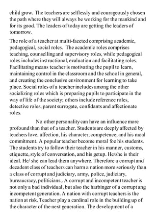 child grow. The teachers are selflessly and courageously chosen
the path where they will always be working for the mankind and
for its good. The leaders of today are getting the leaders of
tomorrow.
The role of a teacherat multi-faceted comprising academic,
pedagogical, social roles. The academic roles comprises
teaching, counsellingand supervisory roles, while pedagogical
roles includesinstructional, evaluation and facilitating roles.
Facilitating means teacher is motivating the pupil to learn,
maintaining control in the classroom and the school in general,
and creating the conclusive environment for learning to take
place. Social roles of a teacher includesamong the other
socializing roles which is preparing pupils to participate in the
way of life of the society; others includereference roles,
detective roles, parent surrogate, confidants and affectionate
roles.
No otherpersonalitycan have an influence more
profound than that of a teacher. Studentsare deeply affected by
teachers love, affection, his character, competence, and his moal
commitment. A popularteacherbecome moral foe his students.
The studentstry to follow their teacher in his manner, customs,
etiquette, style of conversation, and his getup. He/she is their
ideal. He/ she can lead them anywhere. Therefore a corrupt and
decadent class of teachers can harm a nation more seriously than
a class of corrupt and judiciary, army, police, judiciary,
bureaucracy, politicians,. A corrupt and incompetent teacheris
not only a bad individual, but also the harbinger of a corrupt ang
incompetent generation. A nation with corrupt teachers is the
nation at risk. Teacher play a cardinal role in the building up of
the character of the next generation. The development of a
 