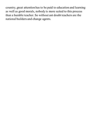 country, great attentionhas to be paid to education and learning
as well as good morals, nobodyis more suited to this process
than a humble teacher. So without ant doubt teachers are the
national buildersand change agents.
 