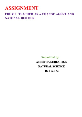 ASSIGNMENT
EDU O1 : TEACHER AS A CHANGE AGENT AND
NATONAL BUILDER
Submitted by
AMRITHA SURESH B. S
NATURAL SCIENCE
Roll no : 34
 