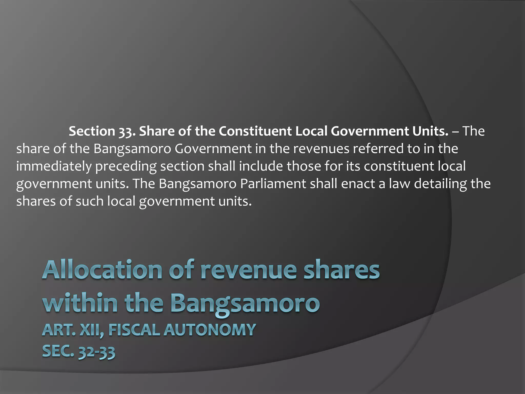 Section 33. Share of the Constituent Local Government Units. – The
share of the Bangsamoro Government in the revenues referred to in the
immediately preceding section shall include those for its constituent local
government units. The Bangsamoro Parliament shall enact a law detailing the
shares of such local government units.