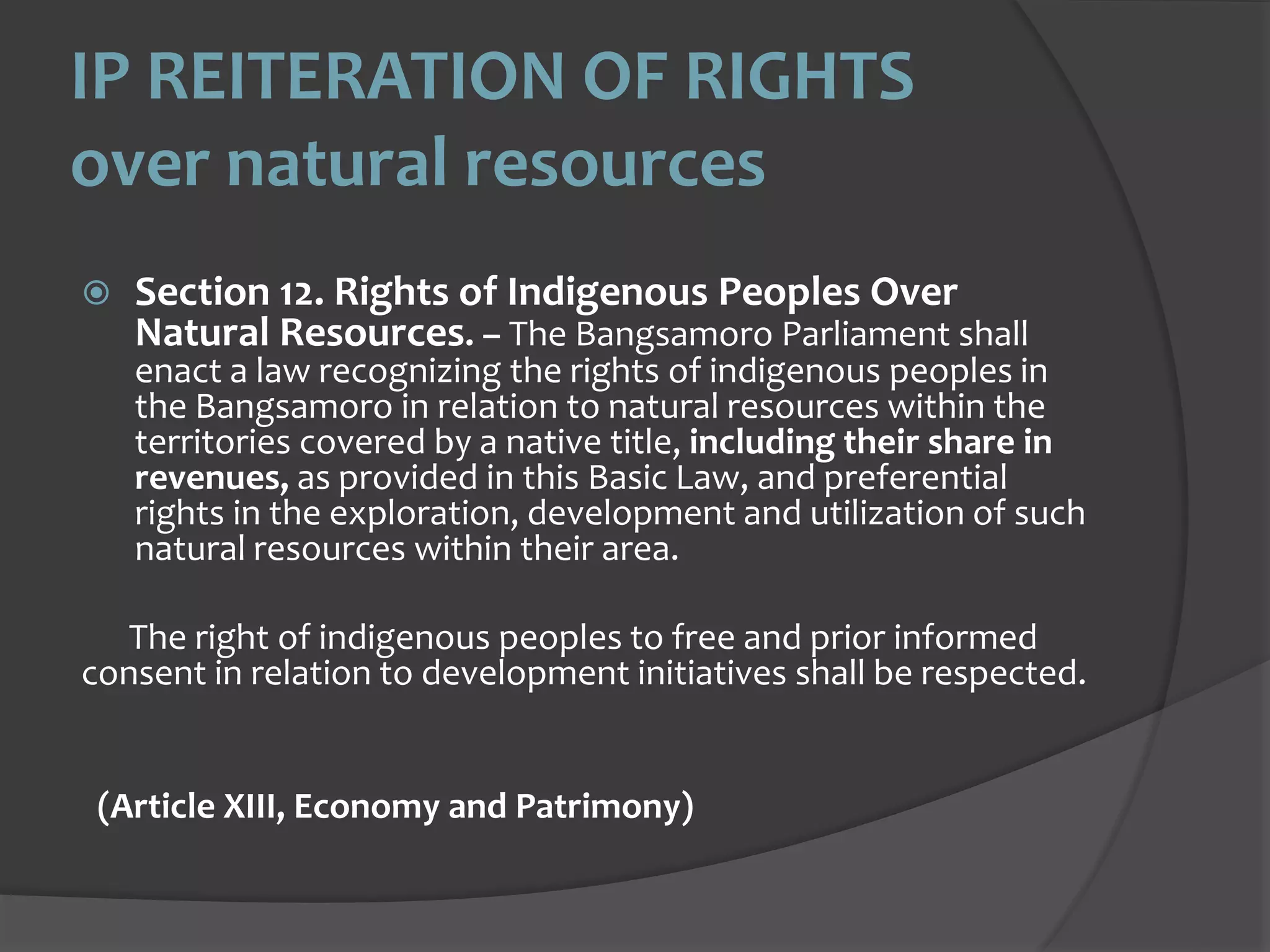 IP REITERATION OF RIGHTS
over natural resources
Section 12. Rights of Indigenous Peoples Over
Natural Resources. – The Bangsamoro Parliament shall
enact a law recognizing the rights of indigenous peoples in
the Bangsamoro in relation to natural resources within the
territories covered by a native title, including their share in
revenues, as provided in this Basic Law, and preferential
rights in the exploration, development and utilization of such
natural resources within their area.
The right of indigenous peoples to free and prior informed
consent in relation to development initiatives shall be respected.
(Article XIII, Economy and Patrimony)