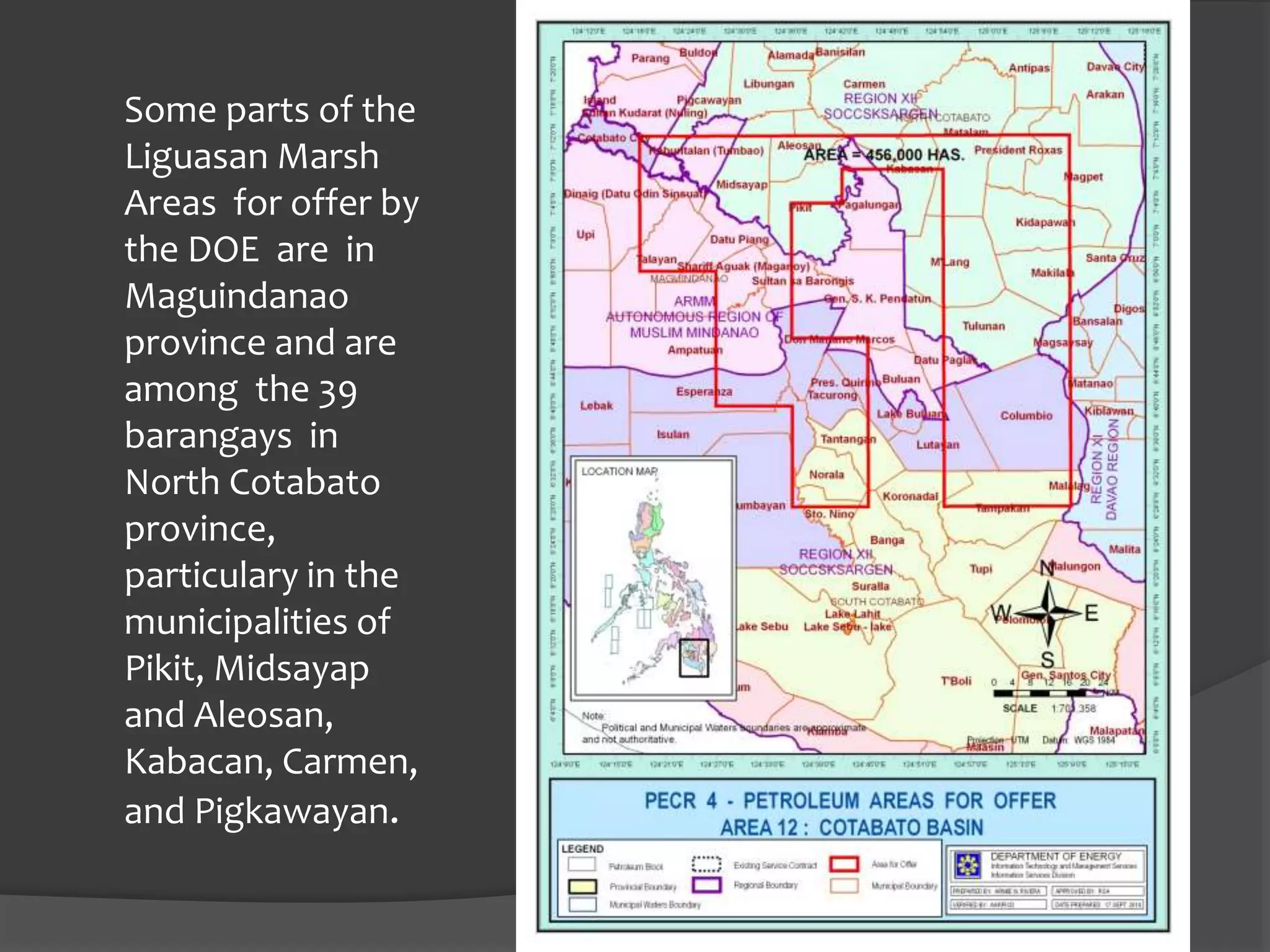 Some parts of the
Liguasan Marsh
Areas for offer by
the DOE are in
Maguindanao
province and are
among the 39
barangays in
North Cotabato
province,
particulary in the
municipalities of
Pikit, Midsayap
and Aleosan,
Kabacan, Carmen,
and Pigkawayan.