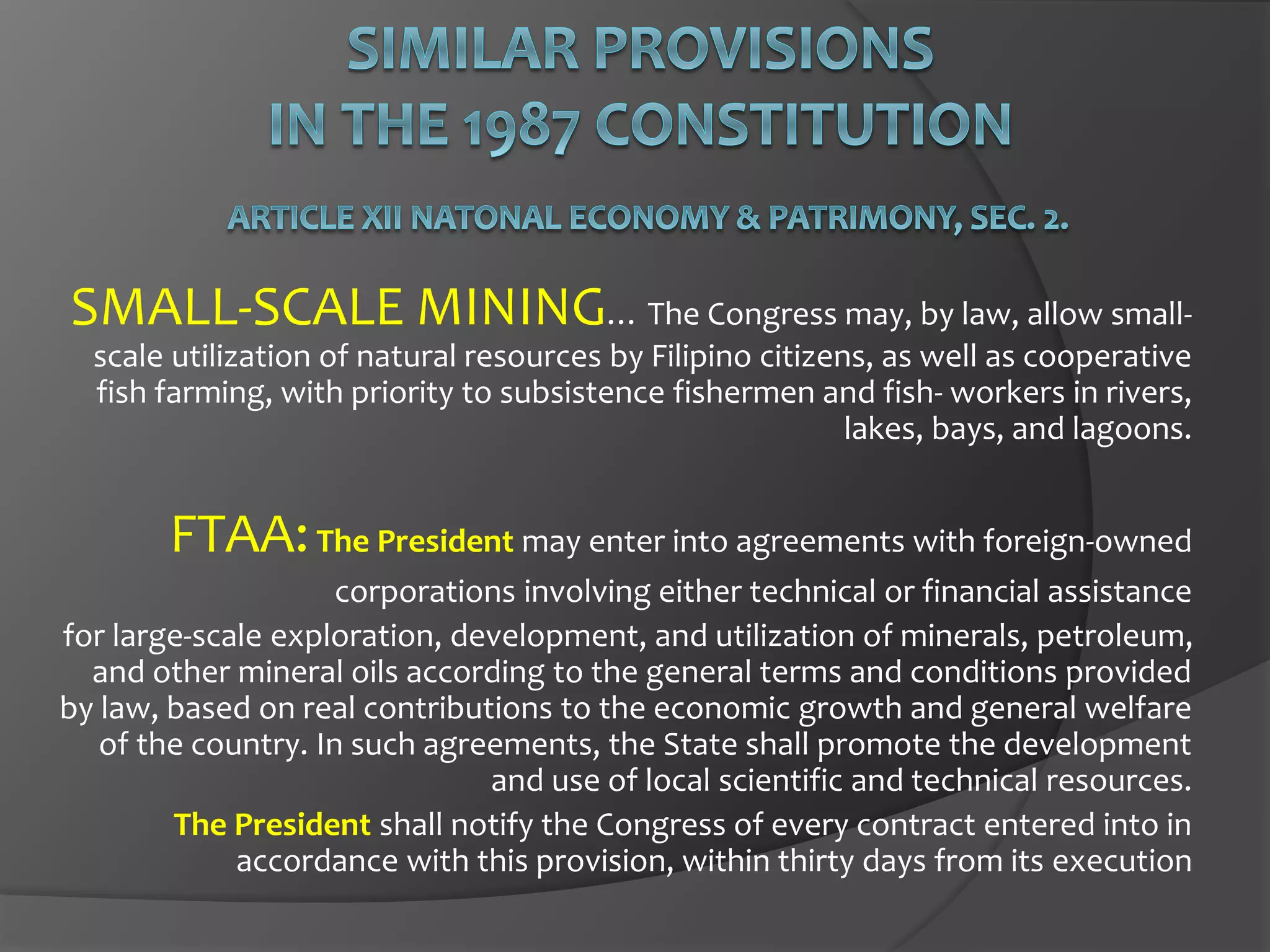 SMALL-SCALE MINING… The Congress may, by law, allow small-
scale utilization of natural resources by Filipino citizens, as well as cooperative
fish farming, with priority to subsistence fishermen and fish- workers in rivers,
lakes, bays, and lagoons.
FTAA:The President may enter into agreements with foreign-owned
corporations involving either technical or financial assistance
for large-scale exploration, development, and utilization of minerals, petroleum,
and other mineral oils according to the general terms and conditions provided
by law, based on real contributions to the economic growth and general welfare
of the country. In such agreements, the State shall promote the development
and use of local scientific and technical resources.
The President shall notify the Congress of every contract entered into in
accordance with this provision, within thirty days from its execution