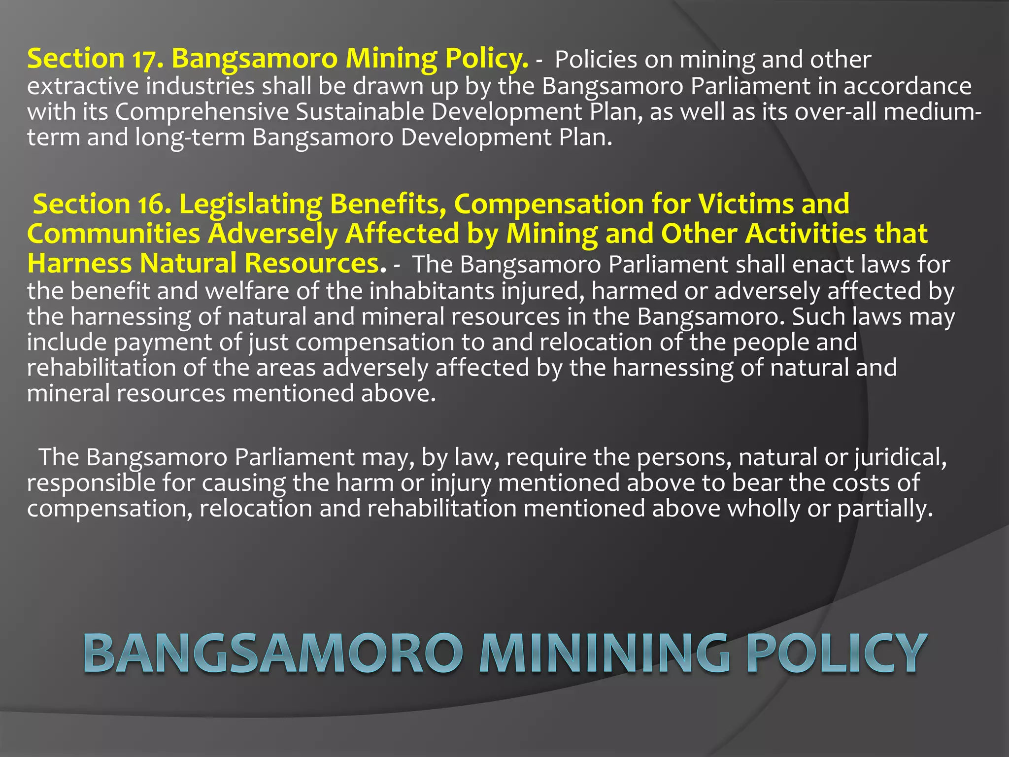 Section 17. Bangsamoro Mining Policy. - Policies on mining and other
extractive industries shall be drawn up by the Bangsamoro Parliament in accordance
with its Comprehensive Sustainable Development Plan, as well as its over-all medium-
term and long-term Bangsamoro Development Plan.
Section 16. Legislating Benefits, Compensation for Victims and
Communities Adversely Affected by Mining and Other Activities that
Harness Natural Resources. - The Bangsamoro Parliament shall enact laws for
the benefit and welfare of the inhabitants injured, harmed or adversely affected by
the harnessing of natural and mineral resources in the Bangsamoro. Such laws may
include payment of just compensation to and relocation of the people and
rehabilitation of the areas adversely affected by the harnessing of natural and
mineral resources mentioned above.
The Bangsamoro Parliament may, by law, require the persons, natural or juridical,
responsible for causing the harm or injury mentioned above to bear the costs of
compensation, relocation and rehabilitation mentioned above wholly or partially.