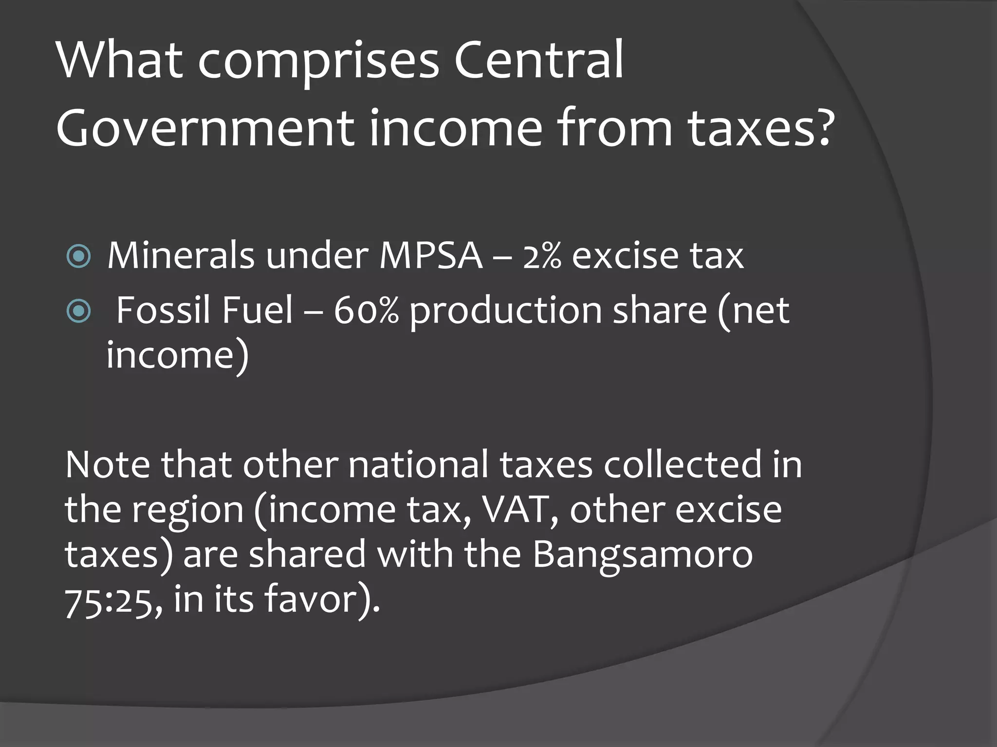 What comprises Central
Government income from taxes?
Minerals under MPSA – 2% excise tax
Fossil Fuel – 60% production share (net
income)
Note that other national taxes collected in
the region (income tax, VAT, other excise
taxes) are shared with the Bangsamoro
75:25, in its favor).