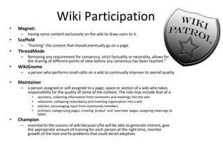 Wiki Participation Magnet:  having some content exclusively on the wiki to draw users to it.  Scaffold "framing" the content that should eventually go on a page.  ThreadMode Removing any requirement for consensus, strict factuality or neutrality, allows for the sharing of different points of view before any consensus has been reached."  WikiGnome a person who performs small edits on a wiki to continually improve its overall quality .  Maintainer a person assigned or self-assigned to a page, space or section of a wiki who takes responsibility for the quality of some of the content. The role may include that of a: secretary, collecting information from comments and meetings into the wiki refactorer, collapsing redundancy and inserting organization into a wiki solicitor, encouraging input from community members architect, categorizing pages, creating 'project' and 'overview' pages, assigning meanings to labels Champion essential to the success of wiki because s/he will be able to generate interest, give the appropriate amount of training for each person at the right time, monitor growth of the tool and fix problems that could derail adoption. 