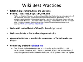 Wiki Best Practices Establish Expectations, Rules and Etiquette  Be bold. Take a leap. Begin.   Edit, edit, edit. " Wikis, on the other hand, are fundamentally collaborative. Rather than producing a series of 100 comments, a wiki will have a series of 100 edits that improves the content. This is something appreciated by Wikipedians, but others don't see this difference. There really is a secret sauce to Wikipedia ... It's not about the technology - we could almost do this on bits of paper. The secret sauce is the community that's bound together by shared values and practices."  Andy Carver's Waste of Bandwidth Write with neutral Point of View  (for knowledge bases)  Welcome debate -- this is a learning opportunity   Quarantine Debate -- use the discussion area or Thread Mode  (see below)  Community breaks the  90:10:1 rule   Describes the phenomenon that in online discussion 90% lurk, 10% participate somewhat, and 1% carry the load) Anecdotal observation of use among established communities is that participation rates are higher.  