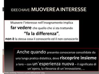 IDEE CHIAVE: MUOVERE A INTERESSE


        Muovere l’interesse nell’insegnamento implica
        far vedere che quello che si sta trattando
               “fa la differenza”,
 non è la stessa cosa il conoscerlo ed il non conoscerlo


                Anche quando presento conoscenze consolidate da
               una lunga pratica didattica, devo riscoprire insieme
               a loro – con un`esperienza nuova – il significato di
                               un`opera, la rilevanza di un`innovazione, …
Fonte: workshop “Innovare a partire dalla persone” 2009
 