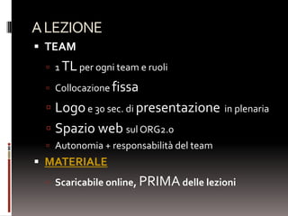 A LEZIONE
 TEAM
  1 TL per ogni team e ruoli

  Collocazione fissa

  Logo e 30 sec. di presentazione in plenaria
  Spazio web sul ORG2.0
  Autonomia + responsabilità del team
 MATERIALE
  Scaricabile online, PRIMA delle lezioni
 
