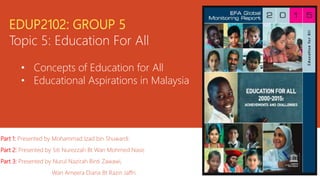 Topic 5: Education For All
• Concepts of Education for All
• Educational Aspirations in Malaysia
Part 1: Presented by Mohammad Izad bin Shuwardi.
Part 2: Presented by Siti Nurezzah Bt Wan Mohmed Nasir,
Part 3: Presented by Nurul Nazirah Binti Zawawi,
Wan Ameera Diana Bt Razin Jaffri.
 