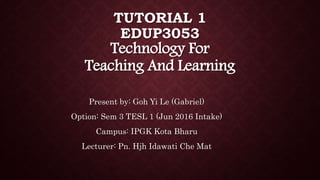 TUTORIAL 1
EDUP3053
Technology For
Teaching And Learning
Present by: Goh Yi Le (Gabriel)
Option: Sem 3 TESL 1 (Jun 2016 Intake)
Campus: IPGK Kota Bharu
Lecturer: Pn. Hjh Idawati Che Mat
 