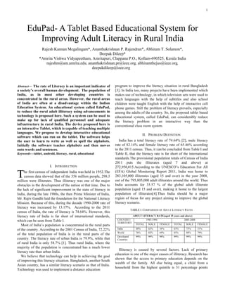 1
Abstract— The rate of Literacy is an important indicator of
a society’s overall human development. The population of
India, as in most other developing countries is
concentrated in the rural areas. However, the rural areas
of India are often at a disadvantage within the Indian
Education System. An educational system called EduPad,
to reduce the rural adult illiteracy using advancements in
technology is proposed here. Such a system can be used to
make up for lack of qualified personnel and adequate
infrastructure in rural India. The device proposed here is
an interactive Tablet, which is capable of teaching multiple
languages. We propose to develop interactive educational
software which can run on the tablet. The software helps
the user to learn to write as well as spell the alphabets.
Initially the software teaches alphabets and then moves
onto words and sentences.
Keywords—tablet, android, literacy, rural, educational
I. INTRODUCTION
he first census of independent India was held in 1952.The
census data showed that of the 356 million people, 298.3
million were illiterates. Thus illiteracy was one of the major
obstacles in the development of the nation at that time. Due to
the lack of significant improvement in the state of literacy in
India, during the late 1980s, the then Prime Minister of India,
Mr. Rajiv Gandhi laid the foundation for the National Literacy
Mission. Because of this, during the decade 1990-2000 rate of
literacy was increased by 13.17%. According to the 2011
census of India, the rate of literacy is 74.64%. However, this
literacy rate of India is far short of international standards,
which can be seen from Table I.
Most of India’s population is concentrated in the rural parts
of the country. According to the 2001 Census of India, 72.22%
of the total population of India is in the rural parts of the
country. The literacy rate of urban India is 79.9%, while that
of rural India is only 58.7% [1]. Thus rural India, where the
majority of the population is concentrated has a much lower
literacy rate than urban India.
We believe that technology can help in achieving the goal
of improving this literacy situation. Bangladesh, another South
Asian country, has a similar literacy scenario as that of India.
Technology was used to implement a distance education
program to improve the literacy situation in rural Bangladesh
[3]. In India too, many projects have been implemented which
makes use of technology, in which television sets were used to
teach languages with the help of subtitles and also school
children were taught English with the help of interactive cell
phone games. Still the problem of literacy prevails, especially
among the adults of the country. So, the proposed tablet based
educational system, called EduPad, can considerably reduce
the literacy problem in an interactive way than the
conventional class room system.
II. PROBLEM DEFINITION
India has a total literacy rate of 74.64% [2], male literacy
rate of 82.14% and female literacy rate of 65.46% according
to the 2011 census. Thus, it can be concluded from Table I and
Table II, that the literacy rate is far short of the international
standards.The provisional population totals of Census of India
2011 puts the illiterates (aged 7 and above) at
272,950,015.According to the UNESCO’s Education For All
(EFA) Global Monitoring Report 2011, India was home to
283,105,000 illiterates (aged 15 and over) in the year 2008,
out of the 795,805,000 adult illiterates around the world. Thus
India accounts for 35.57 % of the global adult illiterate
population (aged 15 and over), making it home to the largest
population of illiterates[4].Thus India should be a major
region of focus for any project aiming to improve the global
literacy scenario.
TABLE I. COMPARISON OF ADULT LITERACY RATES
Illiteracy is caused by several factors. Lack of primary
education is one of the major causes of illiteracy. Research has
shown that the access to primary education depends on the
wealth of the family. All else being equal, a child from a
household from the highest quintile is 31 percentage points
EduPad- A Tablet Based Educational System for
Improving Adult Literacy in Rural India
Rajesh Kannan Megalingam*, Ananthakrishnan P. Rajendran*, Abhiram T. Solamon*,
Deepak Dileep*
*Amrita Vishwa Vidyapeetham, Amritapuri, Clappana P.O., Kollam-690525, Kerala India
rajeshm@am.amrita.edu, ananthakrishnan.pr@ieee.org, abhiramthejus@ieee.org,
deepakdileep@ieee.org
T
ADULT LITERACY RATE(aged 15 years and above)
COUNTRY/
TERRITORY
1985-1994 2005-2008
TOTAL MALE FEMALE TOTAL MALE FEMALE
India 48% 62% 34% 63% 75% 51%
World 76% 82% 69% 83% 88% 79%
Developed
Countries
99% 99% 98% 99% 99% 99%
 