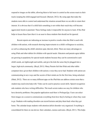 respond to images on the tablet, allowing them to feel more in control as the screen reacts to their

touch, keeping the child engaged and focused. (Barnett, 2012). By using apps that make the

students more able to control and understand the situation around them we are able to retain their

interest. It is obvious that if a child feels something is not within their reach they will become

aggravated, bored or panicked. These feelings make it impossible for anyone to learn. If the iPad

helps to lessen these fears then it is an asset to these students that should not be ignored.


       Recent reports are indicating an increase in positive results when the iPad is used with

children with autism, with research showing improvements to a child's willingness to socialize,

as well as enhancing the child's attention span. (Barnett, 2012). There are many advantages to

using iPads and other tablets for children with special needs. Educators and parents agree tablets

are growing in popularity for special-needs students because they can be customized to each

child's needs, are lightweight and mobile, and give the kids the sense they're plugged into a

larger, high-tech community. (Boyd, 2011). Many Parents feel that iPads and other tablet

computers have given their children with autism a voice they never had. Students with autism are

communicating in new ways and the secrets of their minds are for the first time, being unlocked.

(Shah, 2012). There are so many different apps on the iPad that can address certain areas that a

student may need extra help with. Video can be used to practice social skills. Speech recognition

aids students who have writing difficulties. The touch screen makes use easy for children who

have dexterity problems. One popular application used there is Proloquo2go. Users can select

from images on a screen to communicate everything from how they're feeling to where they want

to go. Students with reading disorders can record lectures and play them back when they get

home. The calendar keeps students with attention deficit disorder very organized. Everything is

consolidated for them on one device: their calendars, memos and notes. (Boyd, 2011). This helps
 