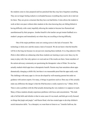 the students come to class prepared and less panicked that they may have forgotten something.

They are no longer feeling rushed or overloaded because everything they need to do is laid out

for them. They are given a structure that they have not had before. It also allows the student to

work at their own pace without other students in the class knowing they are falling behind or

having difficulty with a task, hopefully allowing the student to become less flustered and

unembarrassed by their progress. Another benefit is the teacher can get instant feedback on a

student’s progress and immediately see where they are excelling or having difficulty.


       One of the major problems some are coming across is the lack of research. The

technology is fairly new and this means a lack of research. We do not know what the benefits

will be in the long run because we are just now enacting these methods. It is a big unknown if the

iPad or other tablets are enhancing what these students are learning or just a new fancy toy for

many to play with. Our only option is to wait and see if the results are there. Some members of

the autism advocacy community are questioning the therapeutic value of iPads. No one has

actually studied which apps have a therapeutic benefit. Parents may hear anecdotes about apps

dramatically changing a child's life, but there is no measurable proof that the apps really work.

The challenge with many apps is a lot are developed by well-meaning parents but under no

guidance with autism experts. For many, it brings in questions such as: Does any of this actually

make any difference the danger is that the iPad becomes a really expensive toy." (Shah, 2012).

There is also a problem with the iPad actually distracting the very students it is suppose to teach.

Many of these students already experience problems with focus and concentration. "The dark

side of all the bells and whistles is that in some cases it's too much, and kids get overly focused

on things that jingle and jangle," said Karen Head, who has created apps to develop children's

social interaction skills. "As a therapist, we want them to listen to us." Jennifer Sullivan, the
 