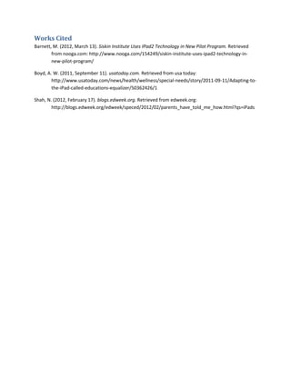 Works Cited
Barnett, M. (2012, March 13). Siskin Institute Uses IPad2 Technology in New Pilot Program. Retrieved
        from nooga.com: http://www.nooga.com/154249/siskin-institute-uses-ipad2-technology-in-
        new-pilot-program/

Boyd, A. W. (2011, September 11). usatoday.com. Retrieved from usa today:
        http://www.usatoday.com/news/health/wellness/special-needs/story/2011-09-11/Adapting-to-
        the-iPad-called-educations-equalizer/50362426/1

Shah, N. (2012, February 17). blogs.edweek.org. Retrieved from edweek.org:
        http://blogs.edweek.org/edweek/speced/2012/02/parents_have_told_me_how.html?qs=iPads
 