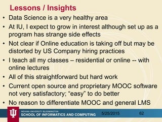 Lessons / Insights
• Data Science is a very healthy area
• At IU, I expect to grow in interest although set up as a
program has strange side effects
• Not clear if Online education is taking off but may be
distorted by US Company hiring practices
• I teach all my classes – residential or online -- with
online lectures
• All of this straightforward but hard work
• Current open source and proprietary MOOC software
not very satisfactory; “easy” to do better
• No reason to differentiate MOOC and general LMS
5/25/2015 62
 
