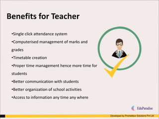 •Single click attendance system
•Computerised management of marks and
grades
•Timetable creation
•Proper time management hence more time for
students
•Better communication with students
•Better organization of school activities
•Access to information any time any where
Benefits for Teacher
 