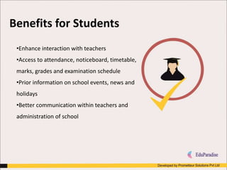 Benefits for Students
•Enhance interaction with teachers
•Access to attendance, noticeboard, timetable,
marks, grades and examination schedule
•Prior information on school events, news and
holidays
•Better communication within teachers and
administration of school
 