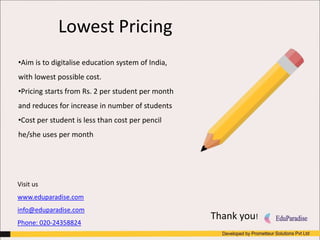 Lowest Pricing
•Aim is to digitalise education system of India,
with lowest possible cost.
•Pricing starts from Rs. 2 per student per month
and reduces for increase in number of students
•Cost per student is less than cost per pencil
he/she uses per month
Thank you!
Visit us
www.eduparadise.com
info@eduparadise.com
Phone: 020-24358824
 