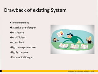 Drawback of existing System
•Time consuming
•Excessive use of paper
•Less Secure
•Less Efficient
•Access limit
•High management cost
•Highly complex
•Communication gap
Developed by Prometteur Solutions Pvt Ltd
 