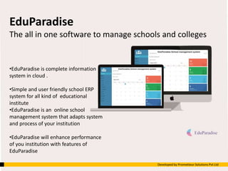 EduParadise
The all in one software to manage schools and colleges
•EduParadise is complete information
system in cloud .
•Simple and user friendly school ERP
system for all kind of educational
institute
•EduParadise is an online school
management system that adapts system
and process of your institution
•EduParadise will enhance performance
of you institution with features of
EduParadise
Developed by Prometteur Solutions Pvt Ltd
 