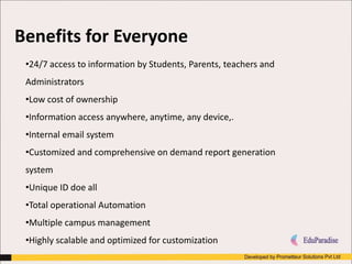 Benefits for Everyone
•24/7 access to information by Students, Parents, teachers and
Administrators
•Low cost of ownership
•Information access anywhere, anytime, any device,.
•Internal email system
•Customized and comprehensive on demand report generation
system
•Unique ID doe all
•Total operational Automation
•Multiple campus management
•Highly scalable and optimized for customization
 