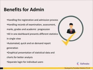 •Handling the registration and admission process
•Handling records of examination, assessment,
marks, grades and academic progression
•All in one dashboard presents different statistics
in single view
•Automated, quick and on demand report
generation
•Graphical presentation of statistical data and
charts for better analysis
•Separate login for individual users
Benefits for Admin
 