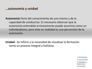 …autonomía y unidadAutonomía Parte del conocimiento de uno mismo y de la capacidad de conducirse. Es necesario observar que la autonomía entendida erróneamente puede asumirse como un individualismo, pero éste en realidad es una perversión de la autonomía.Unidad . Se refiere a la necesidad de visualizar la formación como un proceso integral y holístico.1. Antecedentes2. Características3. Habilidades y disposiciones4. Conclusión