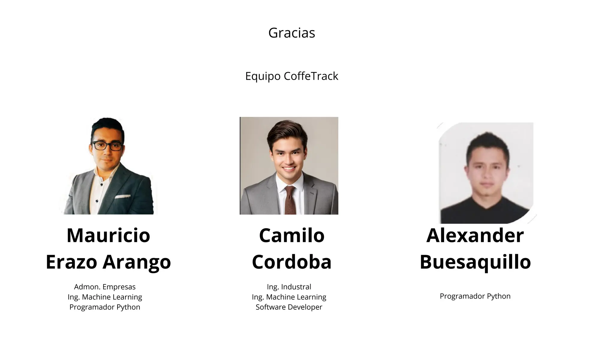 Equipo CoffeTrack
Mauricio
Erazo Arango
Camilo
Cordoba
Alexander
Buesaquillo
Admon. Empresas
Ing. Machine Learning
Programador Python
Ing. Industral
Ing. Machine Learning
Software Developer
Programador Python
Gracias
 