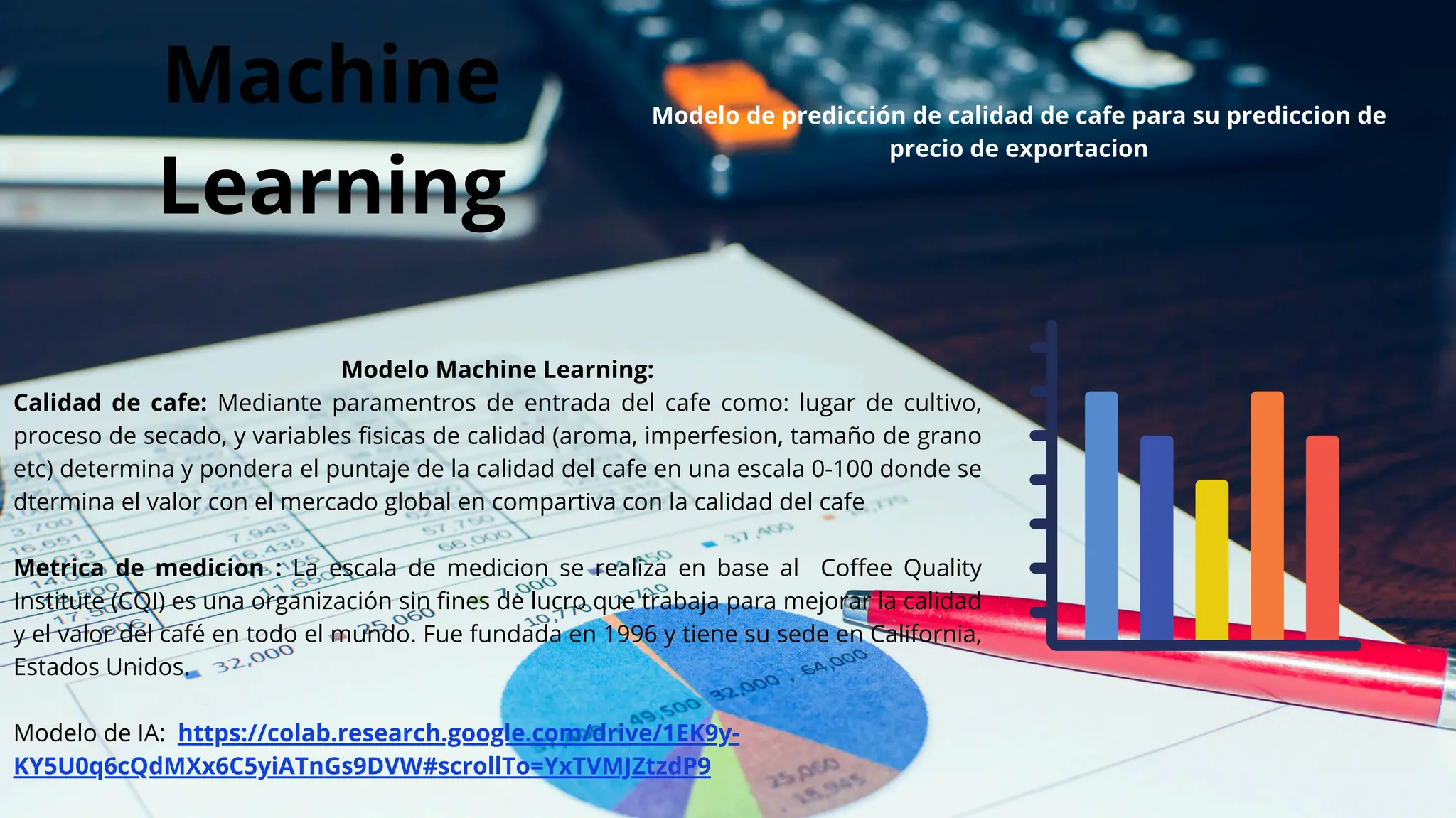Machine
Learning
Modelo Machine Learning:
Calidad de cafe: Mediante paramentros de entrada del cafe como: lugar de cultivo,
proceso de secado, y variables fisicas de calidad (aroma, imperfesion, tamaño de grano
etc) determina y pondera el puntaje de la calidad del cafe en una escala 0-100 donde se
dtermina el valor con el mercado global en compartiva con la calidad del cafe
Metrica de medicion : La escala de medicion se realiza en base al Coffee Quality
Institute (CQI) es una organización sin fines de lucro que trabaja para mejorar la calidad
y el valor del café en todo el mundo. Fue fundada en 1996 y tiene su sede en California,
Estados Unidos.
Modelo de IA: https://colab.research.google.com/drive/1EK9y-
KY5U0q6cQdMXx6C5yiATnGs9DVW#scrollTo=YxTVMJZtzdP9
Modelo de predicción de calidad de cafe para su prediccion de
precio de exportacion
 