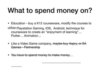 What to spend money on?
• Education - buy a K12 courseware, modify the courses to
utilize Playstation Gaming, IOS, Android, technique for
courseware to create an “enjoyment of learning”…
Flutter… Animation…
• Like a Video Game company, maybe buy Aspry, or EA
Games - Partnership
• You have to spend money to make money…
 