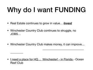Why do I want FUNDING
• Real Estate continues to grow in value… Invest
• Winchester Country Club continues to struggle, no
JOBS…
• Winchester Country Club makes money, it can improve…
• I need a place for HQ… Winchester! - in Florida - Ocean
Reef Club
 