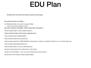 EDU Plan
My EDU Plan will utilize OLD People to assist Young People...
need a small income in addition to SSA...
We need to Educate our People...
For FREE (almost free), at the cost of a six-pack a Week...
We need Incubators that Really "Helps People Help Themselves"...
These Incubators Need A "Venture Capital Company"...
These Incubators Need "Zero Gravity Legal Services"...
These Incubators Need to MAKE MONEY!
These Incubators Need Accounting Services...
These Incubators Need G5 or FIBER INTERNET to Every Person in America... No Matter How FAST it is, it isn't Fast Enough moto...
These Incubators Need Marketing Services...
These Incubators Need to "Focus on Global Warming"
We need to build Homes that won't Blow Down, or Burn Down...
I Expect a Fund of $3 Billion... I won't come out of retirement for any amount less...
Here are some of the Projects we Need to Make Happen:
 