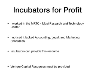 Incubators for Profit
• I worked in the MRTC - Maui Research and Technology
Center
• I noticed it lacked Accounting, Legal, and Marketing
Resources
• Incubators can provide this resource
• Venture Capital Resources must be provided
 