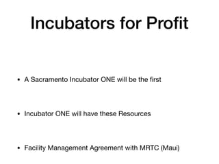 Incubators for Profit
• A Sacramento Incubator ONE will be the first
• Incubator ONE will have these Resources
• Facility Management Agreement with MRTC (Maui)
 