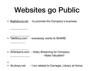 Websites go Public
• BigKahuna.net - to promote the Company's business
• TalkStory.com - everybody wants to SHARE!
• AVstreams.com - Video Streaming for Company
• AiLibrary.net - I am related to Carnegie, Library at Home.
- Make Valuable!!!
•
 