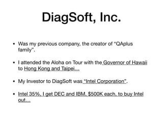DiagSoft, Inc.
• Was my previous company, the creator of “QAplus
family”.

• I attended the Aloha on Tour with the Governor of Hawaii
to Hong Kong and Taipei…

• My Investor to DiagSoft was “Intel Corporation”.

• Intel 35%, I get DEC and IBM, $500K each, to buy Intel
out…
 